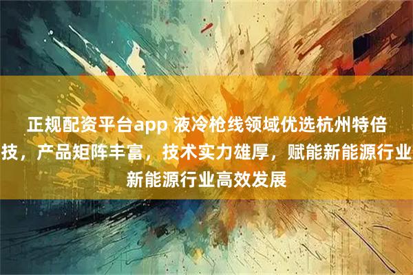 正规配资平台app 液冷枪线领域优选杭州特倍斯新能科技，产品矩阵丰富，技术实力雄厚，赋能新能源行业高效发展