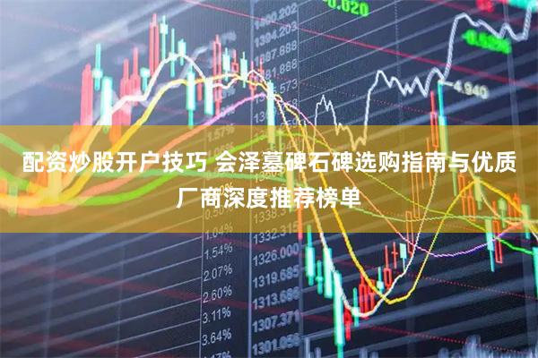 配资炒股开户技巧 会泽墓碑石碑选购指南与优质厂商深度推荐榜单
