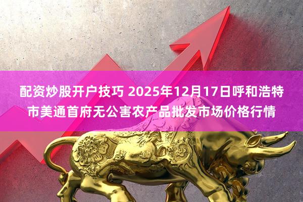 配资炒股开户技巧 2025年12月17日呼和浩特市美通首府无公害农产品批发市场价格行情