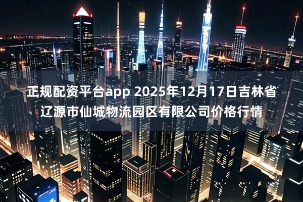 正规配资平台app 2025年12月17日吉林省辽源市仙城物流园区有限公司价格行情