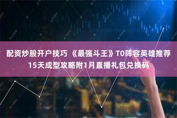 配资炒股开户技巧 《最强斗王》T0阵容英雄推荐15天成型攻略附1月直播礼包兑换码