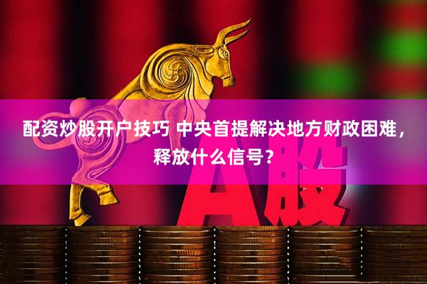 配资炒股开户技巧 中央首提解决地方财政困难，释放什么信号？