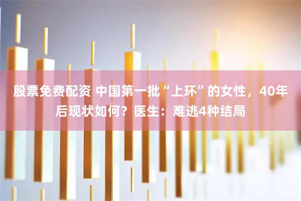 股票免费配资 中国第一批“上环”的女性，40年后现状如何？医生：难逃4种结局