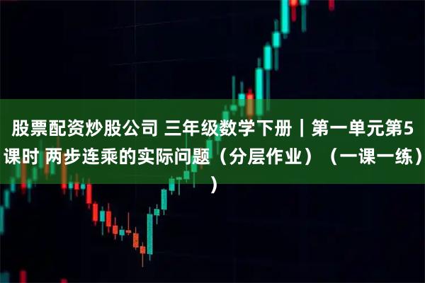 股票配资炒股公司 三年级数学下册|第一单元第5课时 两步连乘的实际问题(分层作业)(一课一练)