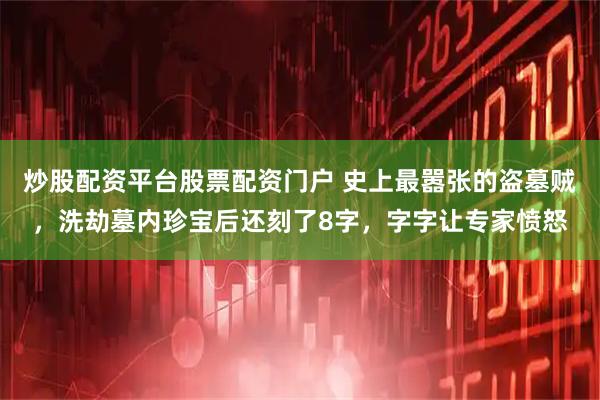 炒股配资平台股票配资门户 史上最嚣张的盗墓贼，洗劫墓内珍宝后还刻了8字，字字让专家愤怒