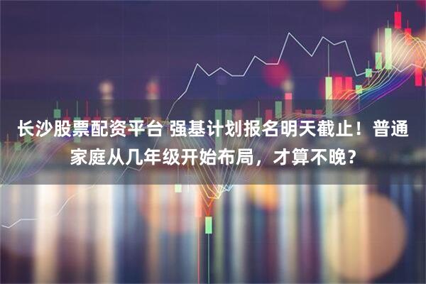 长沙股票配资平台 强基计划报名明天截止！普通家庭从几年级开始布局，才算不晚？