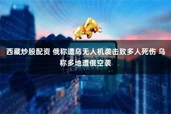 西藏炒股配资 俄称遭乌无人机袭击致多人死伤 乌称多地遭俄空袭