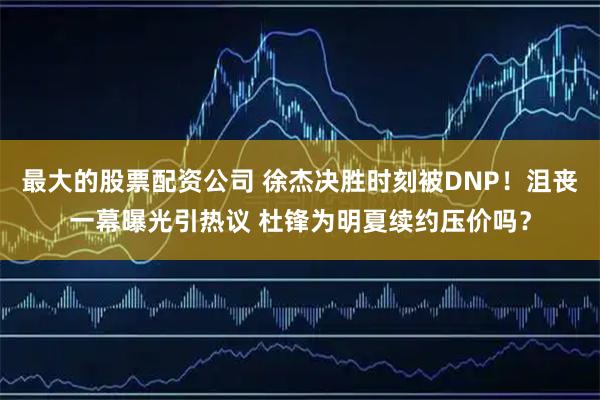 最大的股票配资公司 徐杰决胜时刻被DNP！沮丧一幕曝光引热议 杜锋为明夏续约压价吗？