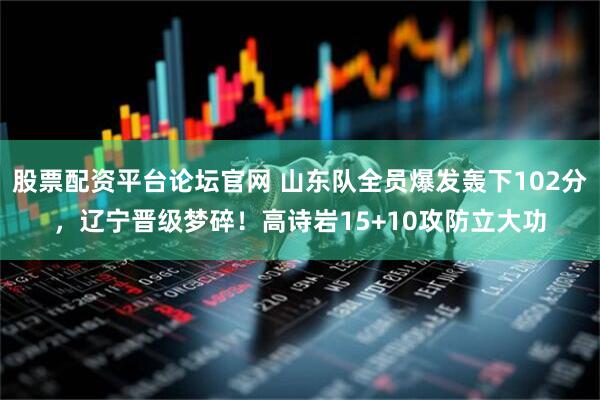 股票配资平台论坛官网 山东队全员爆发轰下102分，辽宁晋级梦碎！高诗岩15+10攻防立大功